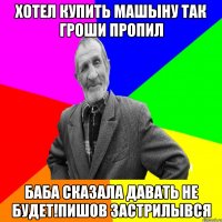 хотел купить машыну так гроши пропил баба сказала давать не будет!пишов застрилывся