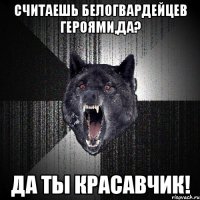 Считаешь белогвардейцев героями,да? Да ты красавчик!