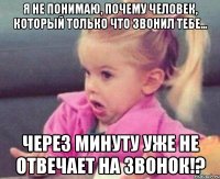 Я не понимаю, почему человек, который только что звонил тебе... через минуту уже не отвечает на звонок!?