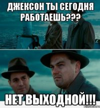 ДЖЕКСОН ТЫ СЕГОДНЯ РАБОТАЕШЬ??? НЕТ ВЫХОДНОЙ!!!