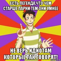 Есть легенда,что чем старше парни тем они умнее Не верь идиотам которые так говорят!