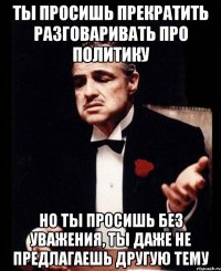 Ты просишь прекратить разговаривать про политику но ты просишь без уважения, ты даже не предлагаешь другую тему