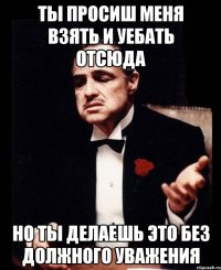 ты просиш меня взять и уебать отсюда но ты делаешь это без должного уважения