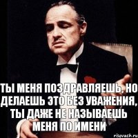 ты меня поздравляешь, но делаешь это без уважения, ты даже не называешь меня по имени