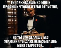 Ты приходишь ко мне и просишь чтобы я тебя отпустил, Но ты это делаешь без уважения,ты даже не называешь меня старостой...