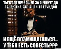 Ты в аптеку зашел за 5 минут до закрытия, за какой-то ерундой и ещё возмущаешься... у тебя есть совесть???