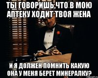 Ты говоришь,что в мою аптеку ходит твоя жена и я должен помнить какую она у меня берет минералку?