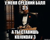 У меня средний балл 3.5 А ты ставишь kujundav 3