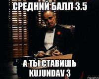 Cредний балл 3.5 А ты ставишь kujundav 3