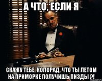 а что, если я скажу тебе, колорад, что ты летом на Приморке получишь пизды ?!