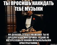 Ты просишь накидать тебе музыки Но делаешь это без уважения. Ты не предлагаешь мне дружбу. И даже не интересуешься моими музыкальными пристрастиями.