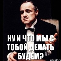 ну и что мы с тобой делать будем?