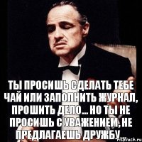 Ты просишь сделать тебе чай или заполнить журнал, прошить дело... Но ты не просишь с уважением, не предлагаешь дружбу...