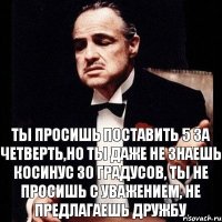 ты просишь поставить 5 за четверть,но ты даже не знаешь косинус 30 градусов, ты не просишь с уважением, не предлагаешь дружбу