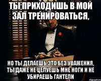 Ты приходишь в мой зал тренироваться, но ты делаешь это без уважения, ты даже не целуешь мне ноги и не убираешь гантели