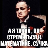 А я такой , он стремиться к математике , сучка