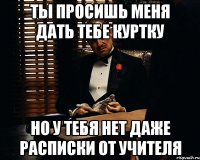 Ты просишь меня дать тебе куртку но у тебя нет даже расписки от учителя