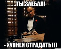 Ты заебал! - Хуйней страдать)))