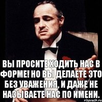 вы просите ходить нас в форме! но вы делаете это без уважения, и даже не называете нас по имени.