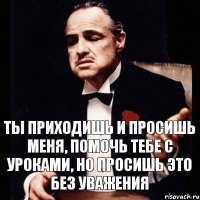 ты приходишь и просишь меня, помочь тебе с уроками, но просишь это без уважения