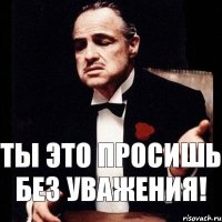 ты это просишь без уважения!