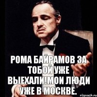 Рома Байрамов за тобой уже выехали!Мои люди уже в Москве.