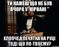 ти кажеш що не був вчора у"Нірвані " хлопче,а печятка на руці тоді що по-твоєму?