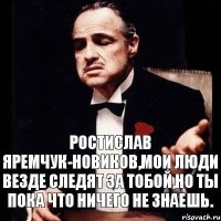 Ростислав Яремчук-Новиков,мои люди везде следят за тобой,но ты пока что ничего не знаешь.