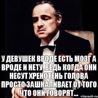 У девушек вроде есть мозг а вроде и нету, ведь когда они несут хренотень голова просто зашкаливает от того что они говорят...