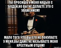 Ты просишь у меня нацык с Бодей,но вы не делаете это с Уважением! Мало того что вы его не покупаете у меня,вы даже не называете меня крестным отцом!