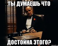 Ты думаешь что Достойна этого?