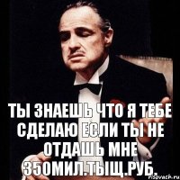 Ты знаешь что я тебе сделаю если ты не отдашь мне 350мил.тыщ.руб.