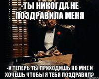 -Ты никогда не поздравила меня -и теперь ты приходишь ко мне и хочешь чтобы я тебя поздравил?