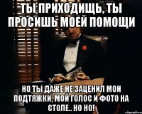 ты приходищь, ты просишь моей помощи но ты даже не заценил мои подтяжки, мой голос и фото на столе.. но но!