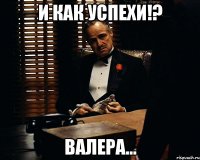 и как успехи!? Валера...