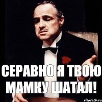 Серавно я твою мамку шатал!