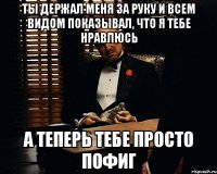 Ты держал меня за руку и всем видом показывал, что я тебе нравлюсь а теперь тебе просто пофиг