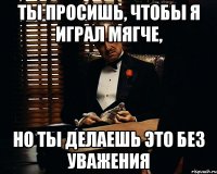 ты просишь, чтобы я играл мягче, но ты делаешь это без уважения