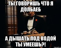 ты говоришь что я долбаеб а дышать под водой ты умеешь?!