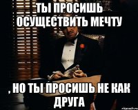 ТЫ ПРОСИШЬ ОСУЩЕСТВИТЬ МЕЧТУ , НО ТЫ ПРОСИШЬ НЕ КАК ДРУГА