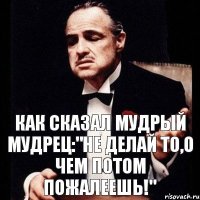 как сказал мудрый мудрец:"не делай то,о чем потом пожалеешь!"