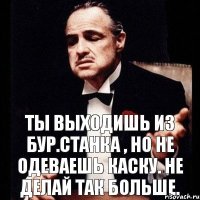 Ты выходишь из бур.станка , но не одеваешь каску. Не делай так больше.