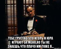  Тебе грустно,что Игорь и Юра играют за меня,но ты не знаешь,что плачу им тоже я...