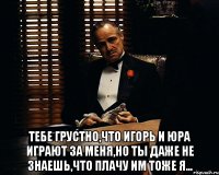  Тебе грустно,что Игорь и Юра играют за меня,но ты даже не знаешь,что плачу им тоже я...