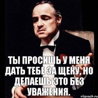 Ты просишь у меня дать тебе за щеку, но делаешь это без уважения.