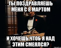 ты поздравляешь меня с 8 мартом и хочешь чтоб я над этим смеялся?