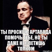 ты просишь артавода помочь тебе, но ты даже не светишь толком