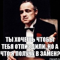 Ты хочешь чтобы тебя отпиздили. Но а что я получу в замен?