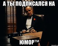 А ТЫ ПОДПИСАЛСЯ НА ЮМОР™