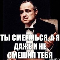 Ты смеешься, а я даже и не смешил тебя